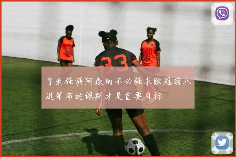亨利强调阿森纳不必强求欧冠前八进军布达佩斯才是首要目标