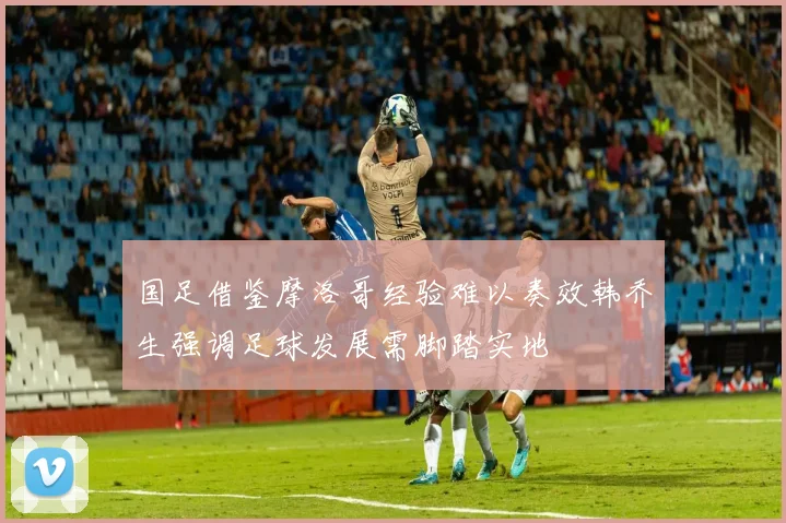国足借鉴摩洛哥经验难以奏效韩乔生强调足球发展需脚踏实地