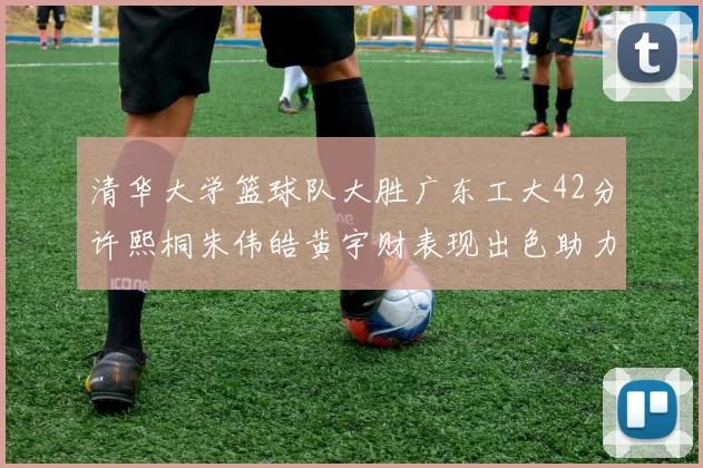 清华大学篮球队大胜广东工大42分许熙桐朱伟皓黄宇财表现出色助力胜利