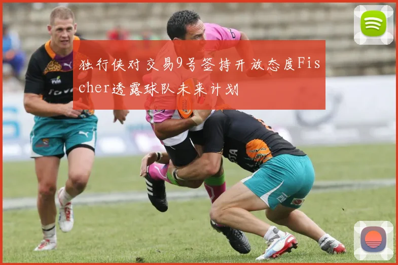 独行侠对交易9号签持开放态度Fischer透露球队未来计划