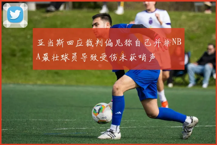 亚当斯回应裁判偏见称自己并非NBA最壮球员导致受伤未获哨声