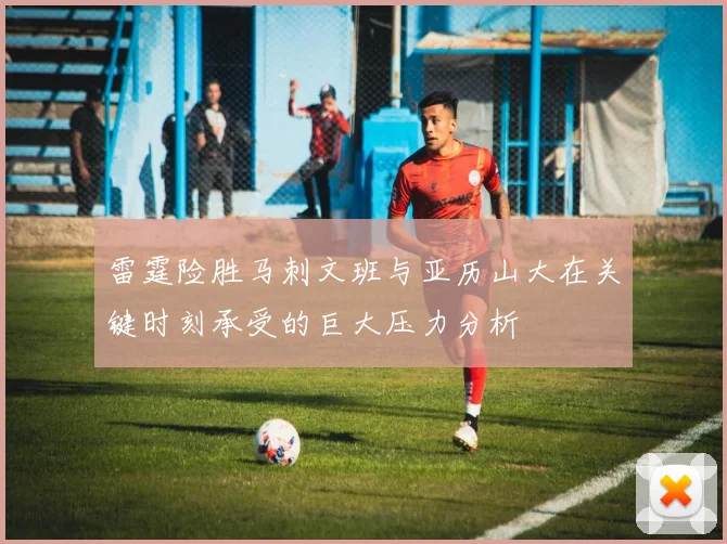雷霆险胜马刺文班与亚历山大在关键时刻承受的巨大压力分析