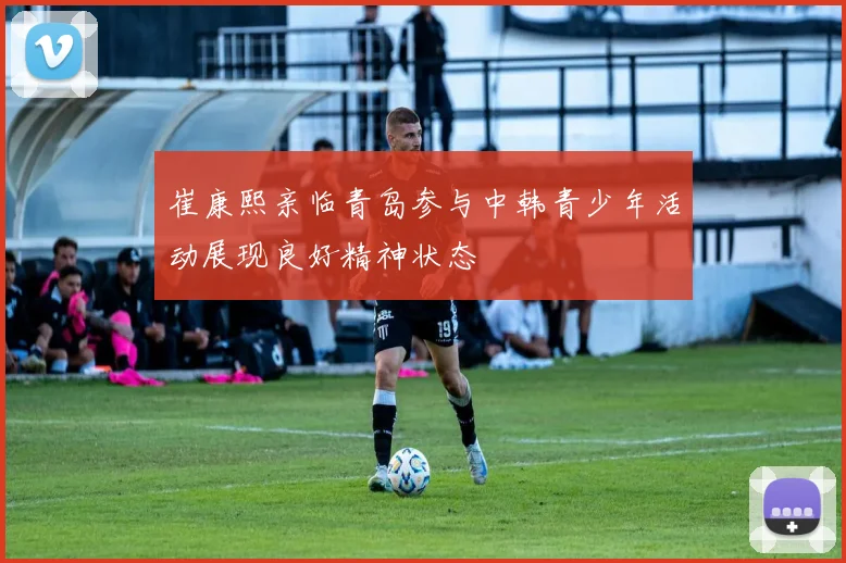 崔康熙亲临青岛参与中韩青少年活动展现良好精神状态