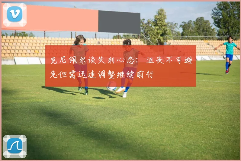 克尼佩尔谈失利心态：沮丧不可避免但需迅速调整继续前行