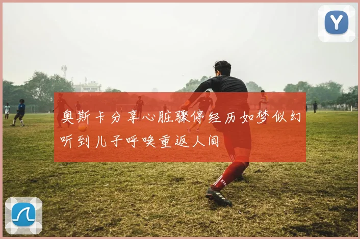 奥斯卡分享心脏骤停经历如梦似幻听到儿子呼唤重返人间