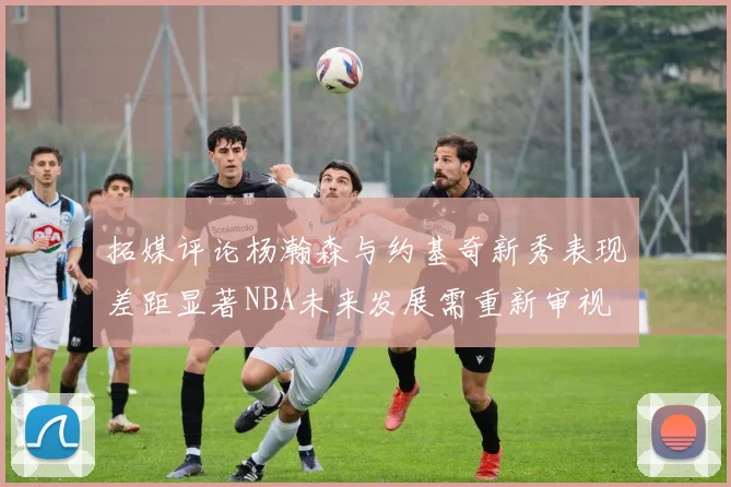 拓媒评论杨瀚森与约基奇新秀表现差距显著NBA未来发展需重新审视