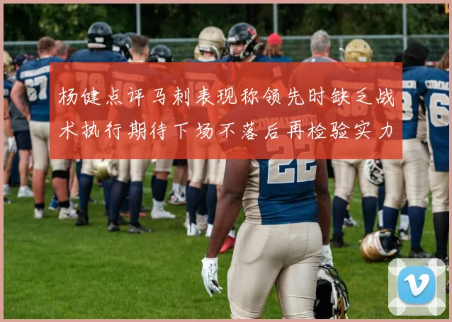 杨健点评马刺表现称领先时缺乏战术执行期待下场不落后再检验实力