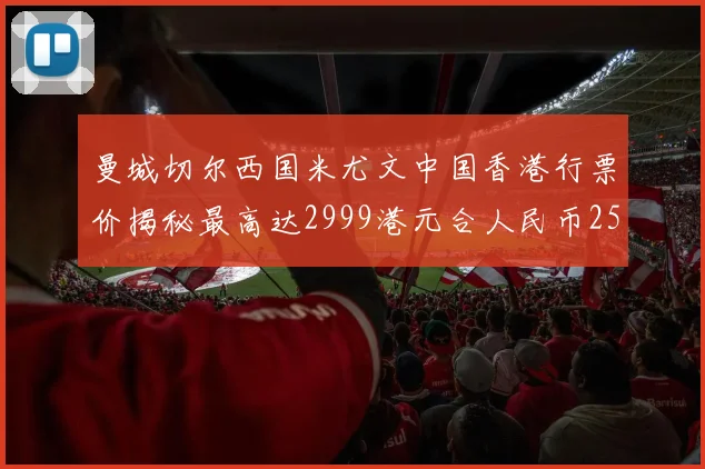 曼城切尔西国米尤文中国香港行票价揭秘最高达2999港元合人民币2598元