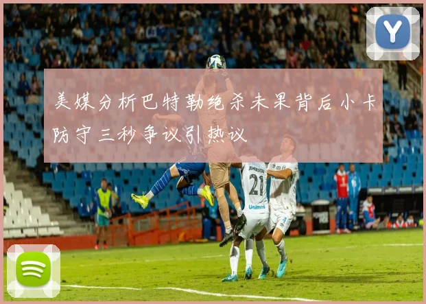 美媒分析巴特勒绝杀未果背后小卡防守三秒争议引热议