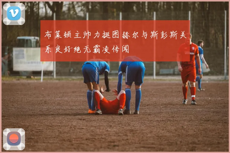 布莱顿主帅力挺图赫尔与斯彭斯关系良好绝无霸凌传闻