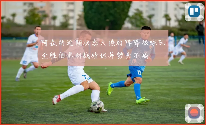 阿森纳近期状态火热对阵降级球队全胜伯恩利战绩优异势头不减