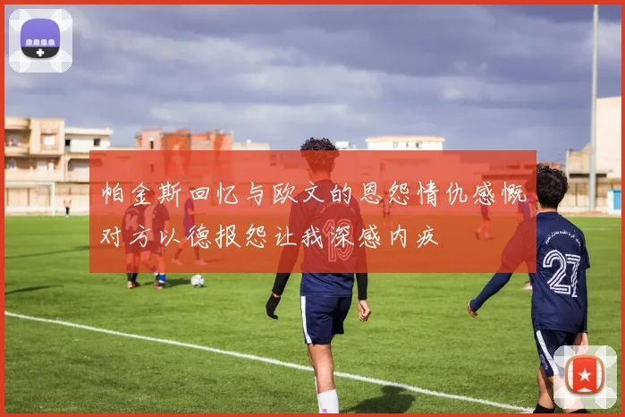 帕金斯回忆与欧文的恩怨情仇感慨对方以德报怨让我深感内疚