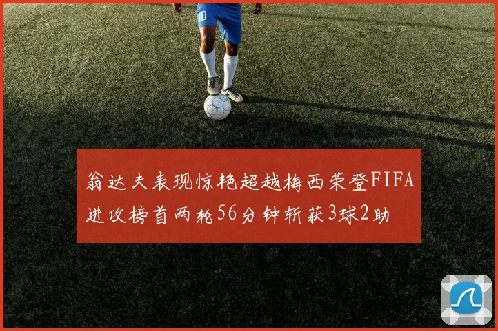 翁达夫表现惊艳超越梅西荣登FIFA进攻榜首两轮56分钟斩获3球2助