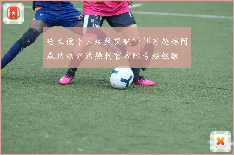 哈兰德个人粉丝突破5730万超越阿森纳切尔西热刺官方账号粉丝数