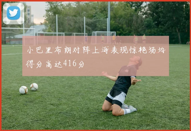 小巴里布朗对阵上海表现惊艳场均得分高达416分