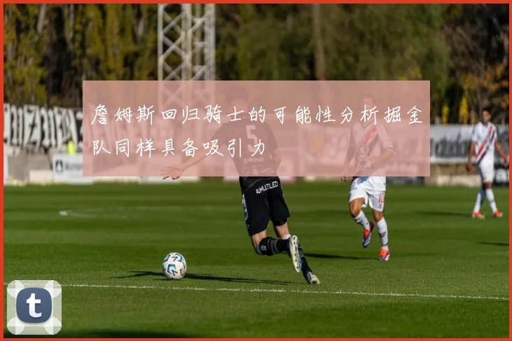 詹姆斯回归骑士的可能性分析掘金队同样具备吸引力