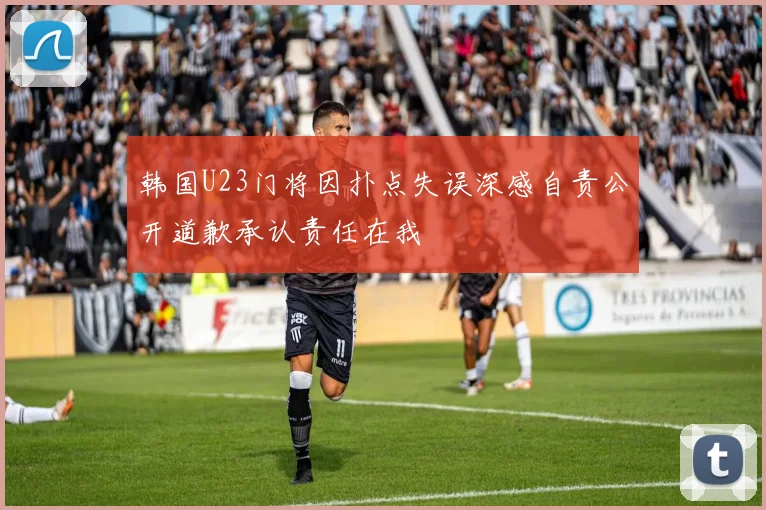 韩国U23门将因扑点失误深感自责公开道歉承认责任在我