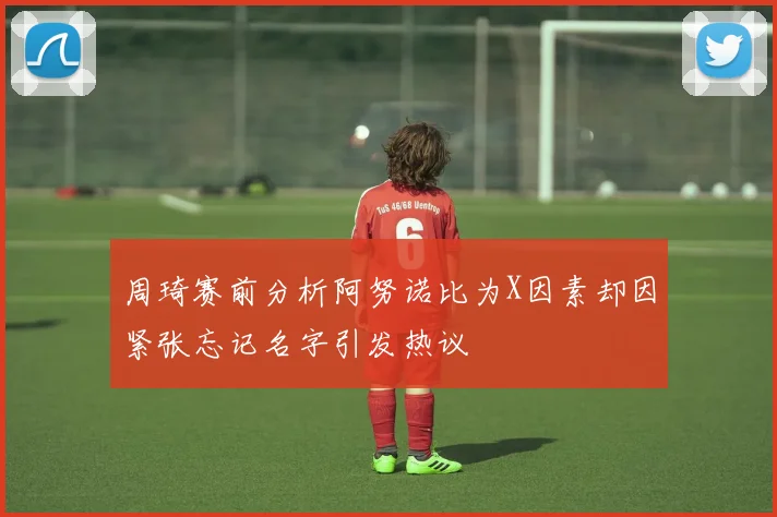 周琦赛前分析阿努诺比为X因素却因紧张忘记名字引发热议