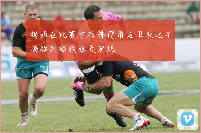 梅西在比赛中对佛得角后卫表达不满称别碰我这是犯规