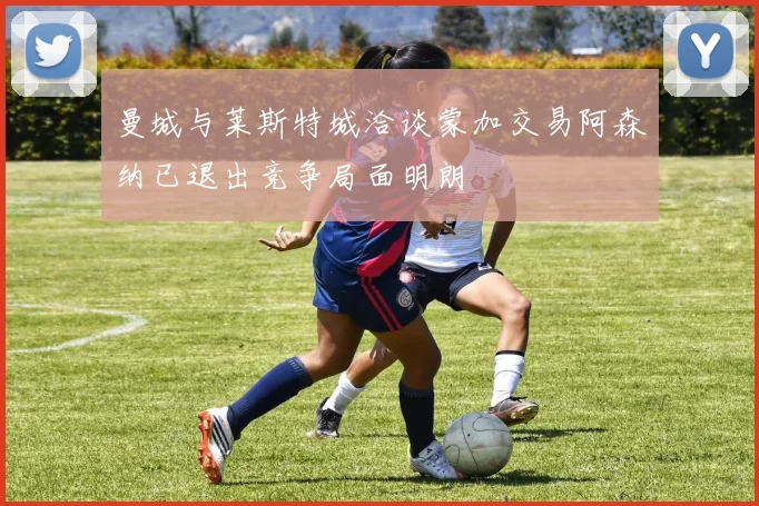 曼城与莱斯特城洽谈蒙加交易阿森纳已退出竞争局面明朗