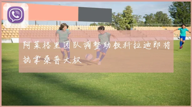 阿莱格里团队调整助教科拉迪即将执掌桑普大权