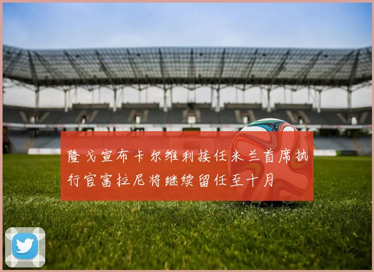 隆戈宣布卡尔维利接任米兰首席执行官富拉尼将继续留任至十月