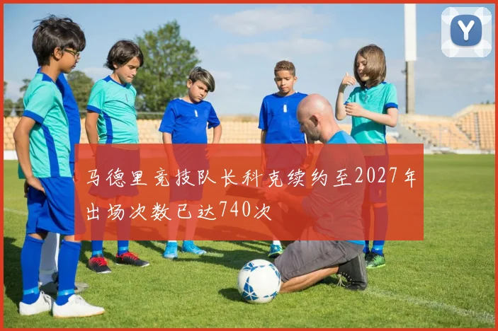 马德里竞技队长科克续约至2027年出场次数已达740次