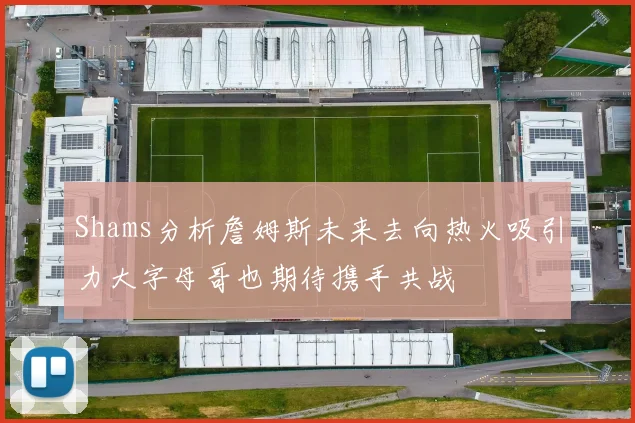 Shams分析詹姆斯未来去向热火吸引力大字母哥也期待携手共战