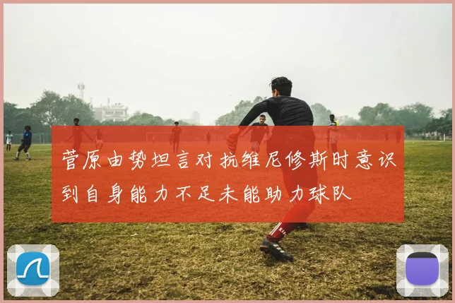 菅原由势坦言对抗维尼修斯时意识到自身能力不足未能助力球队