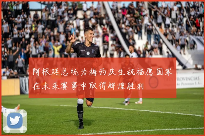 阿根廷总统为梅西庆生祝福愿国家在未来赛事中取得辉煌胜利