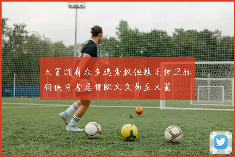 火箭拥有众多选秀权但缺乏控卫独行侠可考虑将欧文交易至火箭