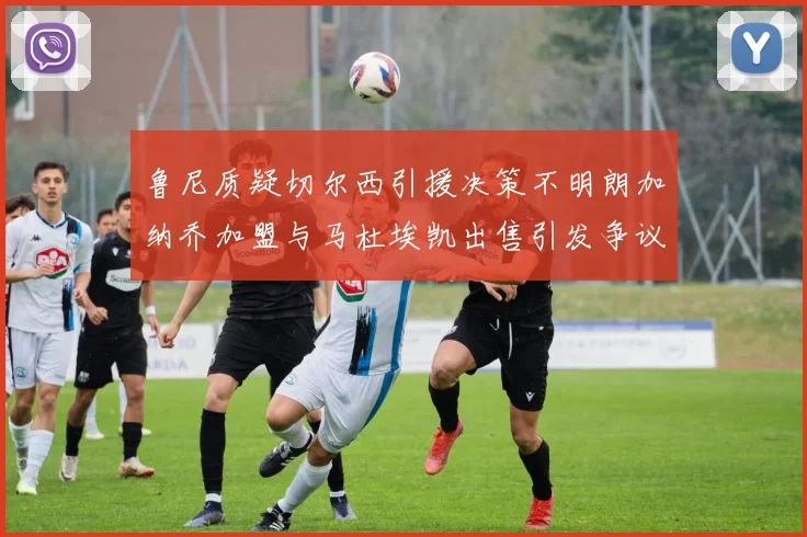 鲁尼质疑切尔西引援决策不明朗加纳乔加盟与马杜埃凯出售引发争议