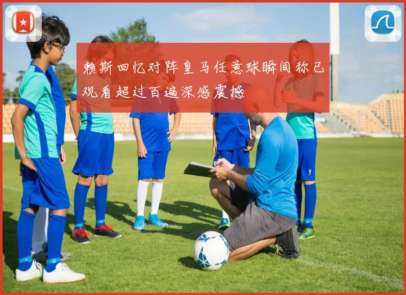 赖斯回忆对阵皇马任意球瞬间称已观看超过百遍深感震撼