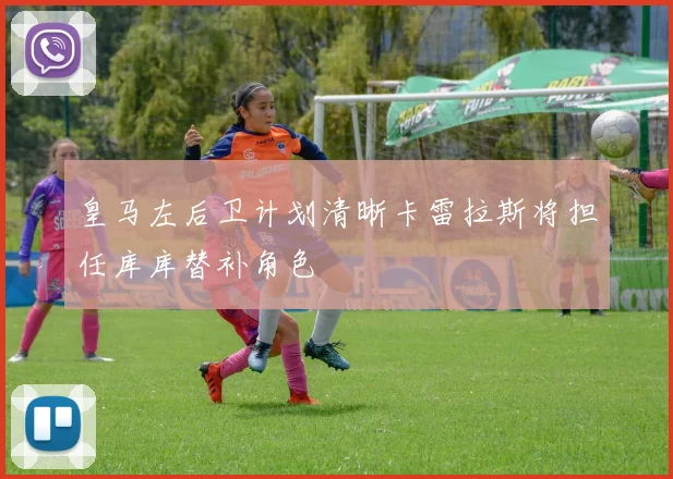 皇马左后卫计划清晰卡雷拉斯将担任库库替补角色